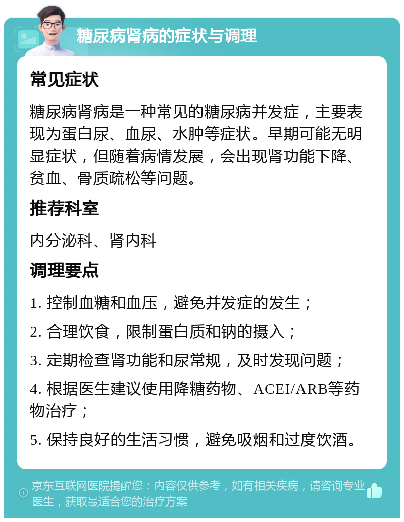 糖尿病肾病的症状与调理 常见症状 糖尿病肾病是一种常见的糖尿病并发症，主要表现为蛋白尿、血尿、水肿等症状。早期可能无明显症状，但随着病情发展，会出现肾功能下降、贫血、骨质疏松等问题。 推荐科室 内分泌科、肾内科 调理要点 1. 控制血糖和血压，避免并发症的发生； 2. 合理饮食，限制蛋白质和钠的摄入； 3. 定期检查肾功能和尿常规，及时发现问题； 4. 根据医生建议使用降糖药物、ACEI/ARB等药物治疗； 5. 保持良好的生活习惯，避免吸烟和过度饮酒。