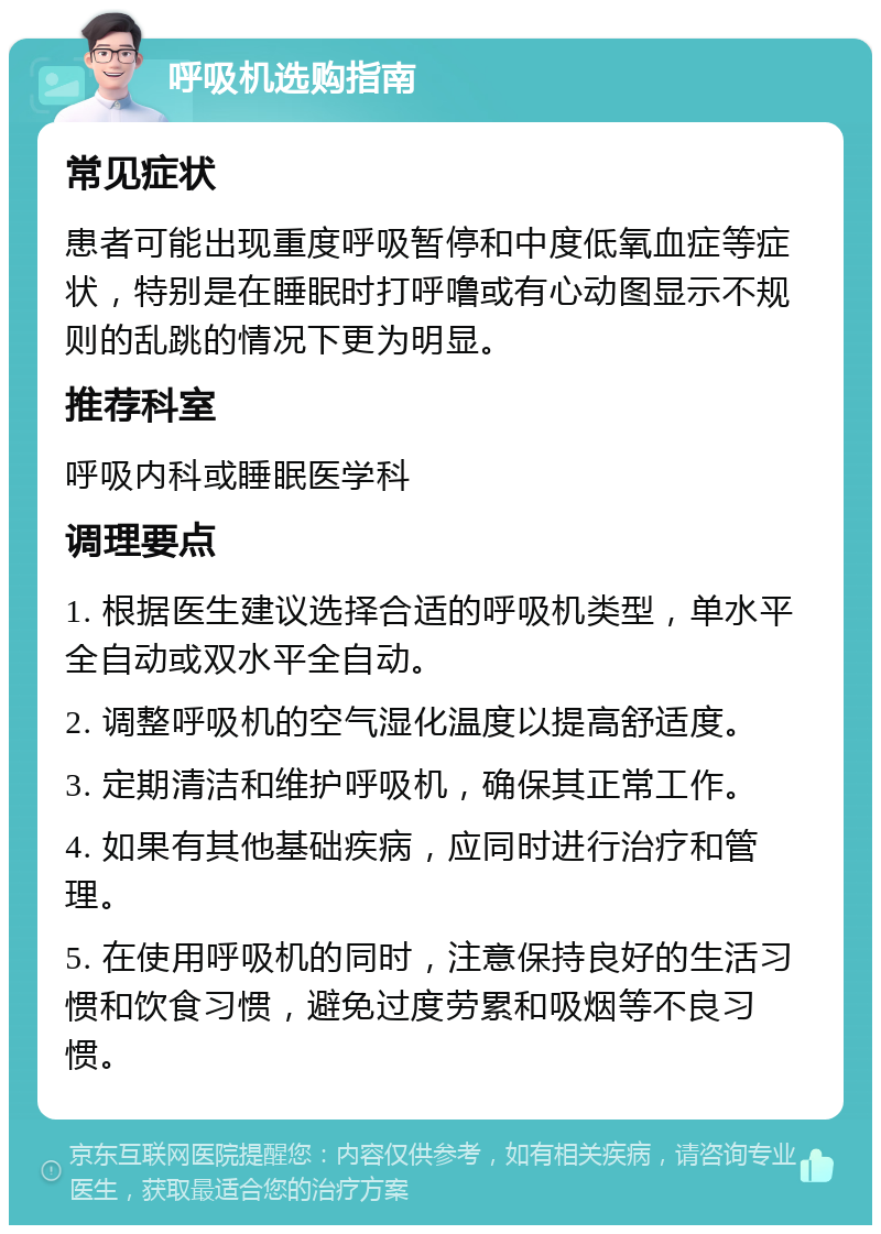 呼吸机选购指南 常见症状 患者可能出现重度呼吸暂停和中度低氧血症等症状，特别是在睡眠时打呼噜或有心动图显示不规则的乱跳的情况下更为明显。 推荐科室 呼吸内科或睡眠医学科 调理要点 1. 根据医生建议选择合适的呼吸机类型，单水平全自动或双水平全自动。 2. 调整呼吸机的空气湿化温度以提高舒适度。 3. 定期清洁和维护呼吸机，确保其正常工作。 4. 如果有其他基础疾病，应同时进行治疗和管理。 5. 在使用呼吸机的同时，注意保持良好的生活习惯和饮食习惯，避免过度劳累和吸烟等不良习惯。