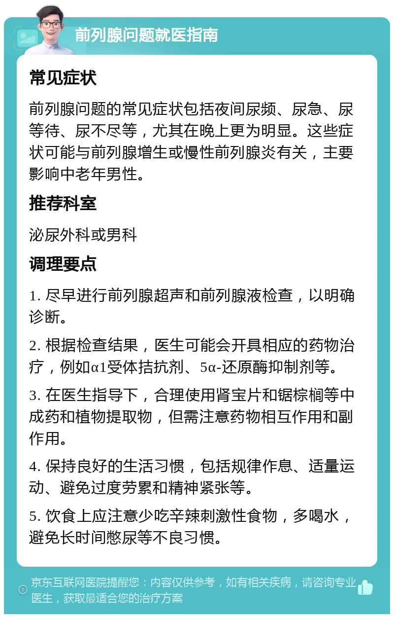 前列腺问题就医指南 常见症状 前列腺问题的常见症状包括夜间尿频、尿急、尿等待、尿不尽等，尤其在晚上更为明显。这些症状可能与前列腺增生或慢性前列腺炎有关，主要影响中老年男性。 推荐科室 泌尿外科或男科 调理要点 1. 尽早进行前列腺超声和前列腺液检查，以明确诊断。 2. 根据检查结果，医生可能会开具相应的药物治疗，例如α1受体拮抗剂、5α-还原酶抑制剂等。 3. 在医生指导下，合理使用肾宝片和锯棕榈等中成药和植物提取物，但需注意药物相互作用和副作用。 4. 保持良好的生活习惯，包括规律作息、适量运动、避免过度劳累和精神紧张等。 5. 饮食上应注意少吃辛辣刺激性食物，多喝水，避免长时间憋尿等不良习惯。