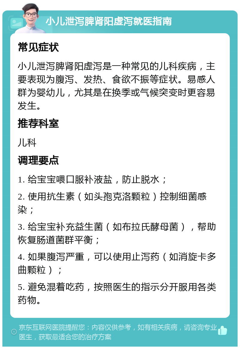 小儿泄泻脾肾阳虚泻就医指南 常见症状 小儿泄泻脾肾阳虚泻是一种常见的儿科疾病，主要表现为腹泻、发热、食欲不振等症状。易感人群为婴幼儿，尤其是在换季或气候突变时更容易发生。 推荐科室 儿科 调理要点 1. 给宝宝喂口服补液盐，防止脱水； 2. 使用抗生素（如头孢克洛颗粒）控制细菌感染； 3. 给宝宝补充益生菌（如布拉氏酵母菌），帮助恢复肠道菌群平衡； 4. 如果腹泻严重，可以使用止泻药（如消旋卡多曲颗粒）； 5. 避免混着吃药，按照医生的指示分开服用各类药物。