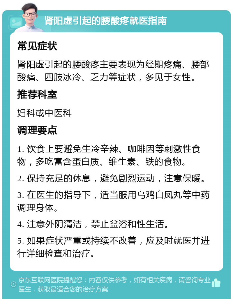 肾阳虚引起的腰酸疼就医指南 常见症状 肾阳虚引起的腰酸疼主要表现为经期疼痛、腰部酸痛、四肢冰冷、乏力等症状，多见于女性。 推荐科室 妇科或中医科 调理要点 1. 饮食上要避免生冷辛辣、咖啡因等刺激性食物，多吃富含蛋白质、维生素、铁的食物。 2. 保持充足的休息，避免剧烈运动，注意保暖。 3. 在医生的指导下，适当服用乌鸡白凤丸等中药调理身体。 4. 注意外阴清洁，禁止盆浴和性生活。 5. 如果症状严重或持续不改善，应及时就医并进行详细检查和治疗。