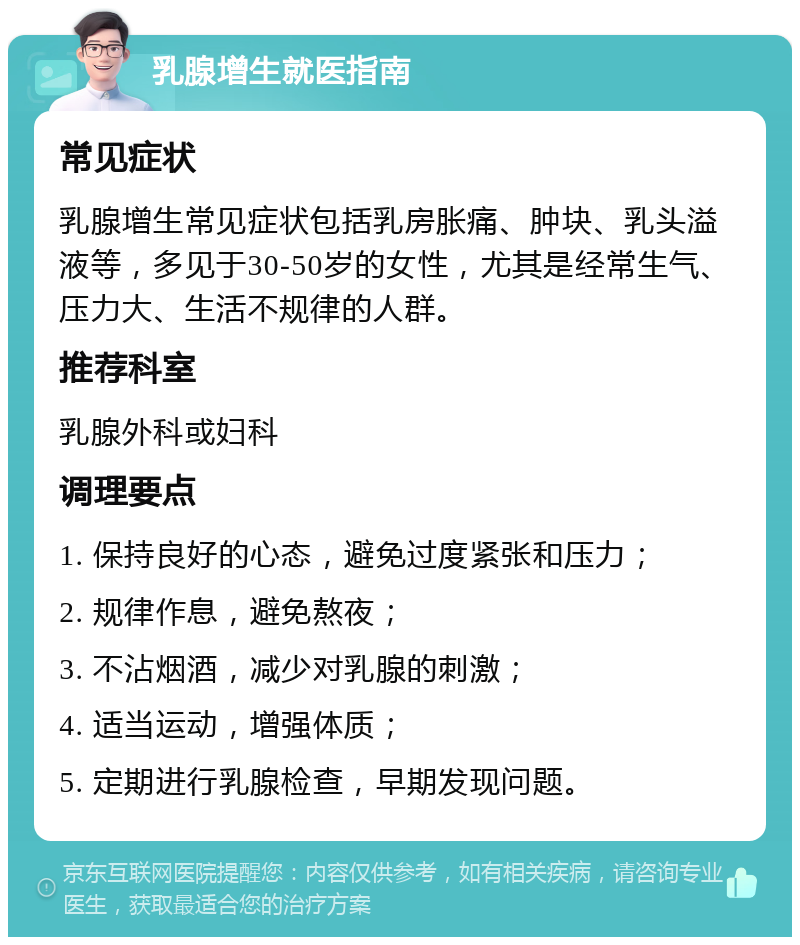 乳腺增生就医指南 常见症状 乳腺增生常见症状包括乳房胀痛、肿块、乳头溢液等，多见于30-50岁的女性，尤其是经常生气、压力大、生活不规律的人群。 推荐科室 乳腺外科或妇科 调理要点 1. 保持良好的心态，避免过度紧张和压力； 2. 规律作息，避免熬夜； 3. 不沾烟酒，减少对乳腺的刺激； 4. 适当运动，增强体质； 5. 定期进行乳腺检查，早期发现问题。