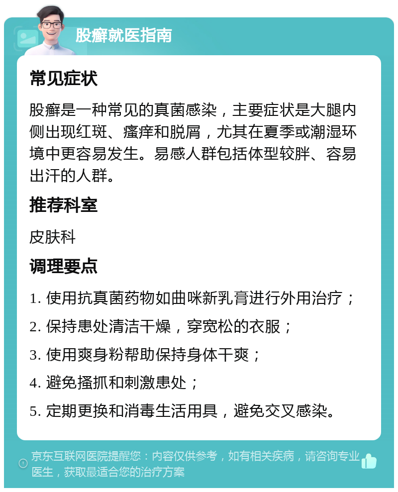 股癣就医指南 常见症状 股癣是一种常见的真菌感染，主要症状是大腿内侧出现红斑、瘙痒和脱屑，尤其在夏季或潮湿环境中更容易发生。易感人群包括体型较胖、容易出汗的人群。 推荐科室 皮肤科 调理要点 1. 使用抗真菌药物如曲咪新乳膏进行外用治疗； 2. 保持患处清洁干燥，穿宽松的衣服； 3. 使用爽身粉帮助保持身体干爽； 4. 避免搔抓和刺激患处； 5. 定期更换和消毒生活用具，避免交叉感染。