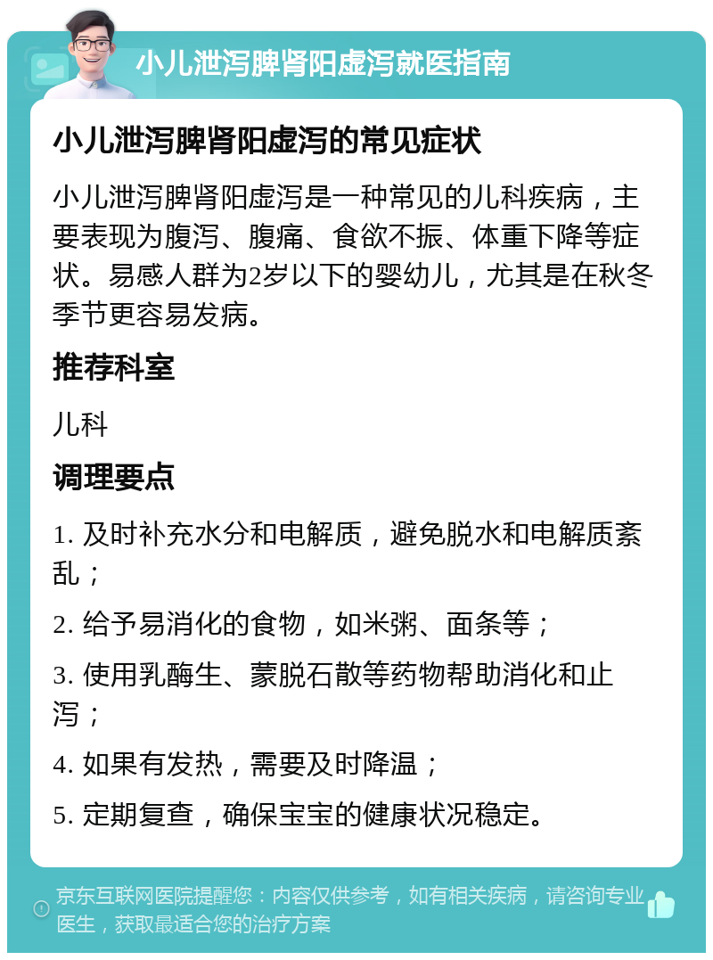 小儿泄泻脾肾阳虚泻就医指南 小儿泄泻脾肾阳虚泻的常见症状 小儿泄泻脾肾阳虚泻是一种常见的儿科疾病，主要表现为腹泻、腹痛、食欲不振、体重下降等症状。易感人群为2岁以下的婴幼儿，尤其是在秋冬季节更容易发病。 推荐科室 儿科 调理要点 1. 及时补充水分和电解质，避免脱水和电解质紊乱； 2. 给予易消化的食物，如米粥、面条等； 3. 使用乳酶生、蒙脱石散等药物帮助消化和止泻； 4. 如果有发热，需要及时降温； 5. 定期复查，确保宝宝的健康状况稳定。