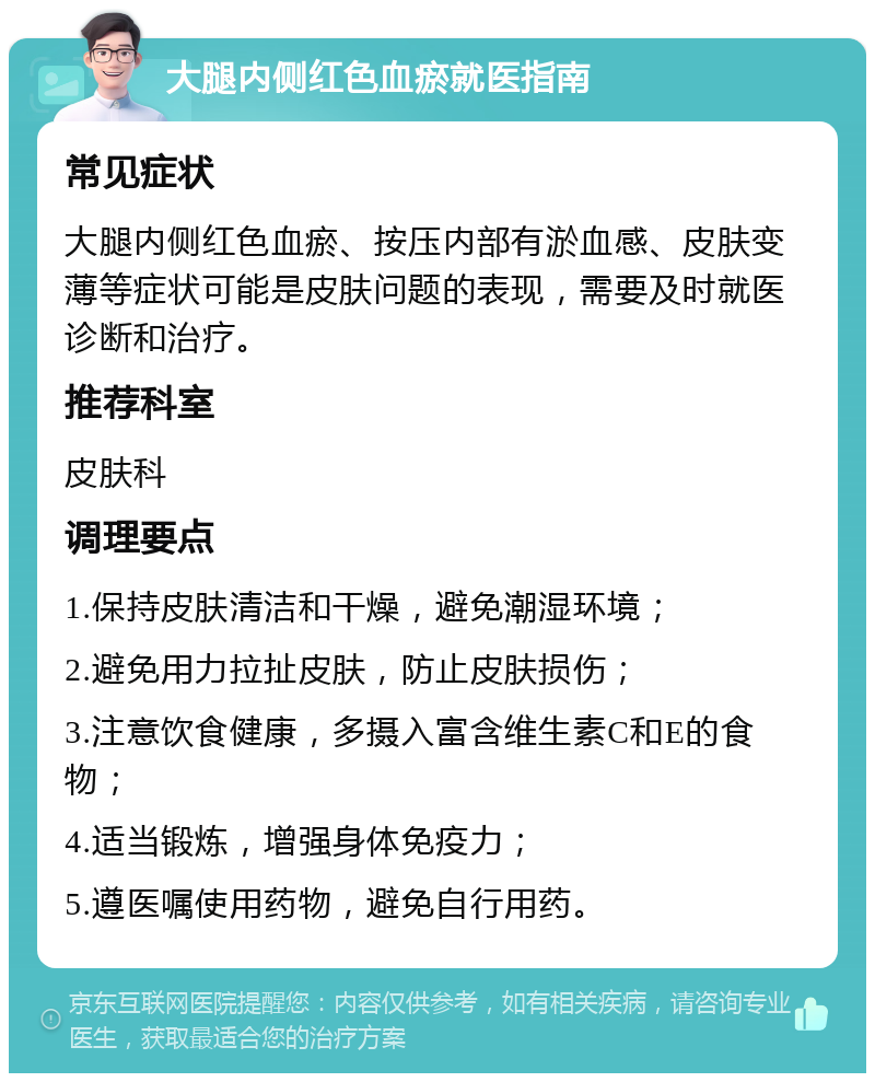 大腿内侧红色血瘀就医指南 常见症状 大腿内侧红色血瘀、按压内部有淤血感、皮肤变薄等症状可能是皮肤问题的表现，需要及时就医诊断和治疗。 推荐科室 皮肤科 调理要点 1.保持皮肤清洁和干燥，避免潮湿环境； 2.避免用力拉扯皮肤，防止皮肤损伤； 3.注意饮食健康，多摄入富含维生素C和E的食物； 4.适当锻炼，增强身体免疫力； 5.遵医嘱使用药物，避免自行用药。