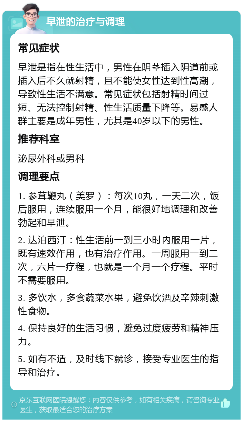 早泄的治疗与调理 常见症状 早泄是指在性生活中，男性在阴茎插入阴道前或插入后不久就射精，且不能使女性达到性高潮，导致性生活不满意。常见症状包括射精时间过短、无法控制射精、性生活质量下降等。易感人群主要是成年男性，尤其是40岁以下的男性。 推荐科室 泌尿外科或男科 调理要点 1. 参茸鞭丸（美罗）：每次10丸，一天二次，饭后服用，连续服用一个月，能很好地调理和改善勃起和早泄。 2. 达泊西汀：性生活前一到三小时内服用一片，既有速效作用，也有治疗作用。一周服用一到二次，六片一疗程，也就是一个月一个疗程。平时不需要服用。 3. 多饮水，多食蔬菜水果，避免饮酒及辛辣刺激性食物。 4. 保持良好的生活习惯，避免过度疲劳和精神压力。 5. 如有不适，及时线下就诊，接受专业医生的指导和治疗。