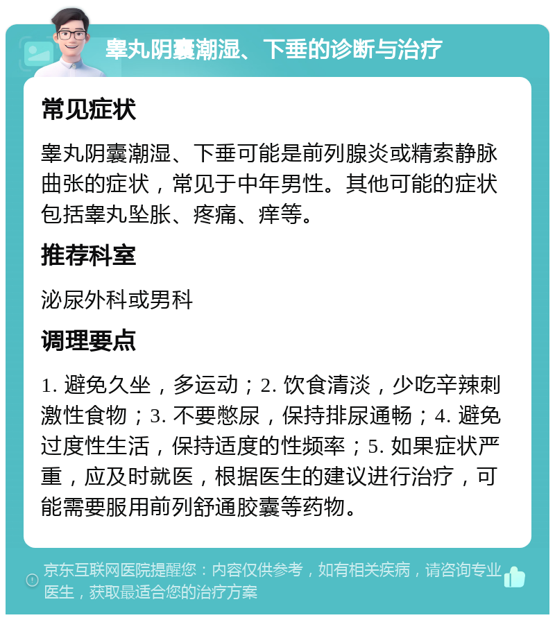 睾丸阴囊潮湿、下垂的诊断与治疗 常见症状 睾丸阴囊潮湿、下垂可能是前列腺炎或精索静脉曲张的症状，常见于中年男性。其他可能的症状包括睾丸坠胀、疼痛、痒等。 推荐科室 泌尿外科或男科 调理要点 1. 避免久坐，多运动；2. 饮食清淡，少吃辛辣刺激性食物；3. 不要憋尿，保持排尿通畅；4. 避免过度性生活，保持适度的性频率；5. 如果症状严重，应及时就医，根据医生的建议进行治疗，可能需要服用前列舒通胶囊等药物。