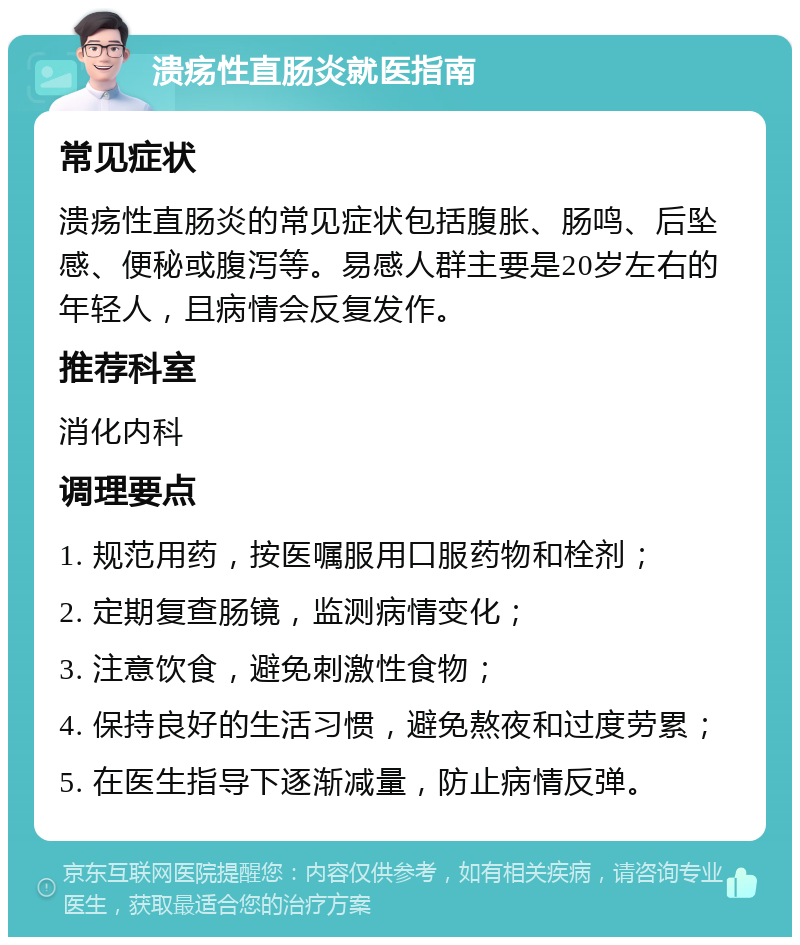 溃疡性直肠炎就医指南 常见症状 溃疡性直肠炎的常见症状包括腹胀、肠鸣、后坠感、便秘或腹泻等。易感人群主要是20岁左右的年轻人，且病情会反复发作。 推荐科室 消化内科 调理要点 1. 规范用药，按医嘱服用口服药物和栓剂； 2. 定期复查肠镜，监测病情变化； 3. 注意饮食，避免刺激性食物； 4. 保持良好的生活习惯，避免熬夜和过度劳累； 5. 在医生指导下逐渐减量，防止病情反弹。