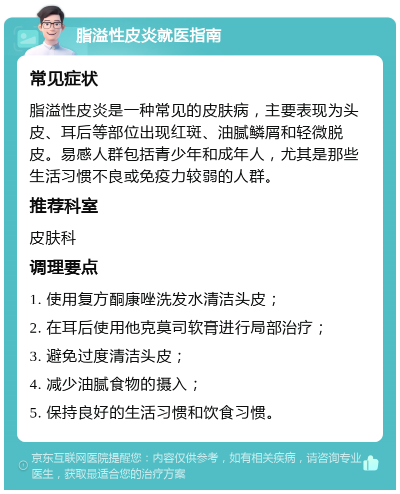 脂溢性皮炎就医指南 常见症状 脂溢性皮炎是一种常见的皮肤病，主要表现为头皮、耳后等部位出现红斑、油腻鳞屑和轻微脱皮。易感人群包括青少年和成年人，尤其是那些生活习惯不良或免疫力较弱的人群。 推荐科室 皮肤科 调理要点 1. 使用复方酮康唑洗发水清洁头皮； 2. 在耳后使用他克莫司软膏进行局部治疗； 3. 避免过度清洁头皮； 4. 减少油腻食物的摄入； 5. 保持良好的生活习惯和饮食习惯。