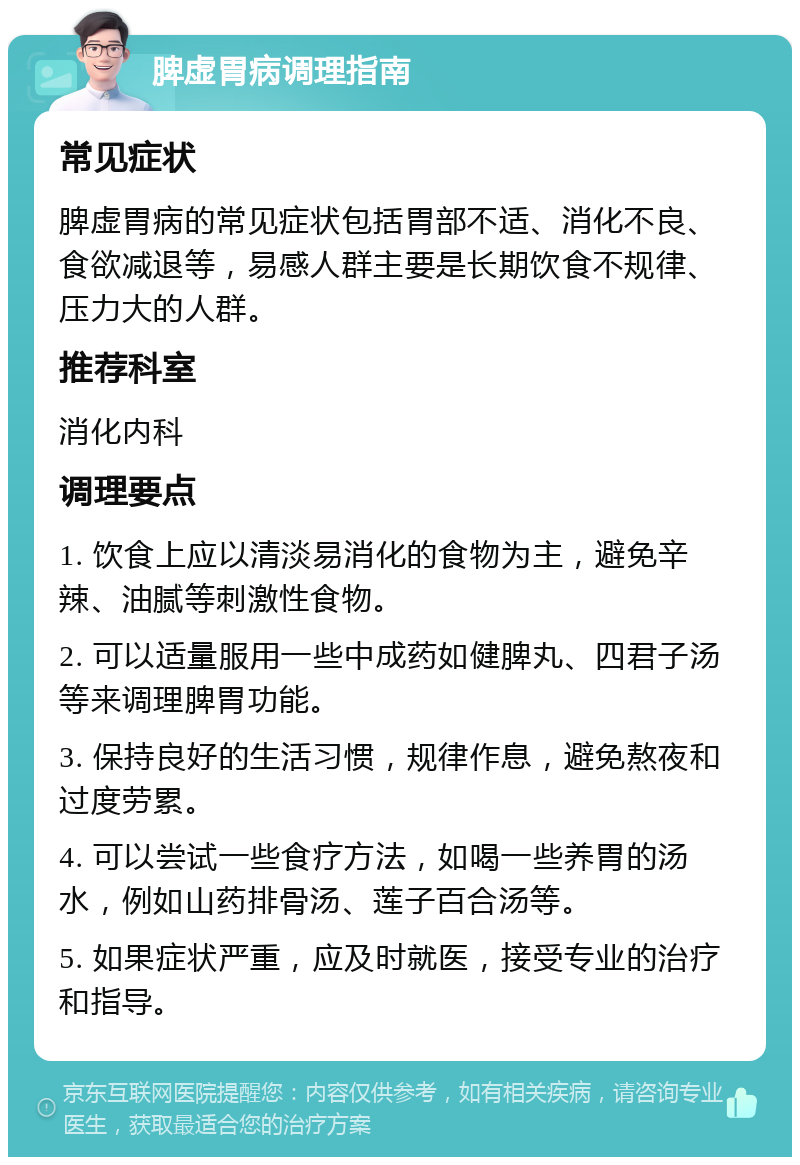 脾虚胃病调理指南 常见症状 脾虚胃病的常见症状包括胃部不适、消化不良、食欲减退等，易感人群主要是长期饮食不规律、压力大的人群。 推荐科室 消化内科 调理要点 1. 饮食上应以清淡易消化的食物为主，避免辛辣、油腻等刺激性食物。 2. 可以适量服用一些中成药如健脾丸、四君子汤等来调理脾胃功能。 3. 保持良好的生活习惯，规律作息，避免熬夜和过度劳累。 4. 可以尝试一些食疗方法，如喝一些养胃的汤水，例如山药排骨汤、莲子百合汤等。 5. 如果症状严重，应及时就医，接受专业的治疗和指导。