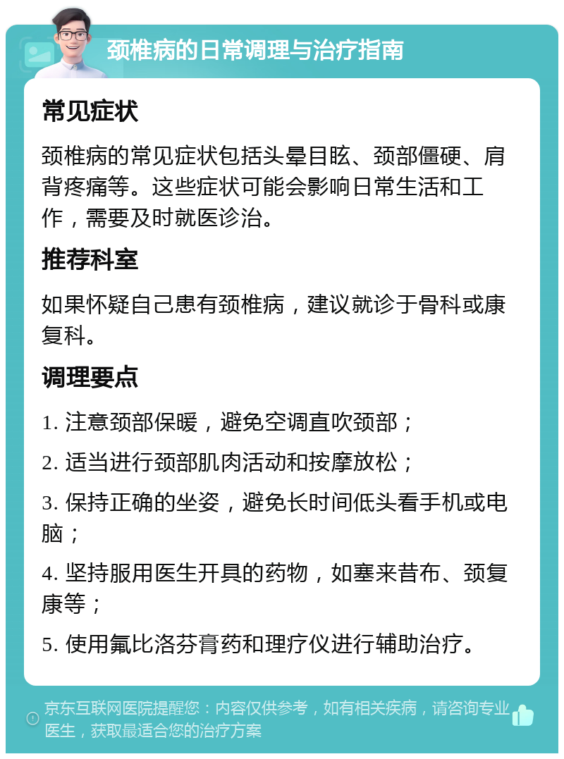 颈椎病的日常调理与治疗指南 常见症状 颈椎病的常见症状包括头晕目眩、颈部僵硬、肩背疼痛等。这些症状可能会影响日常生活和工作，需要及时就医诊治。 推荐科室 如果怀疑自己患有颈椎病，建议就诊于骨科或康复科。 调理要点 1. 注意颈部保暖，避免空调直吹颈部； 2. 适当进行颈部肌肉活动和按摩放松； 3. 保持正确的坐姿，避免长时间低头看手机或电脑； 4. 坚持服用医生开具的药物，如塞来昔布、颈复康等； 5. 使用氟比洛芬膏药和理疗仪进行辅助治疗。