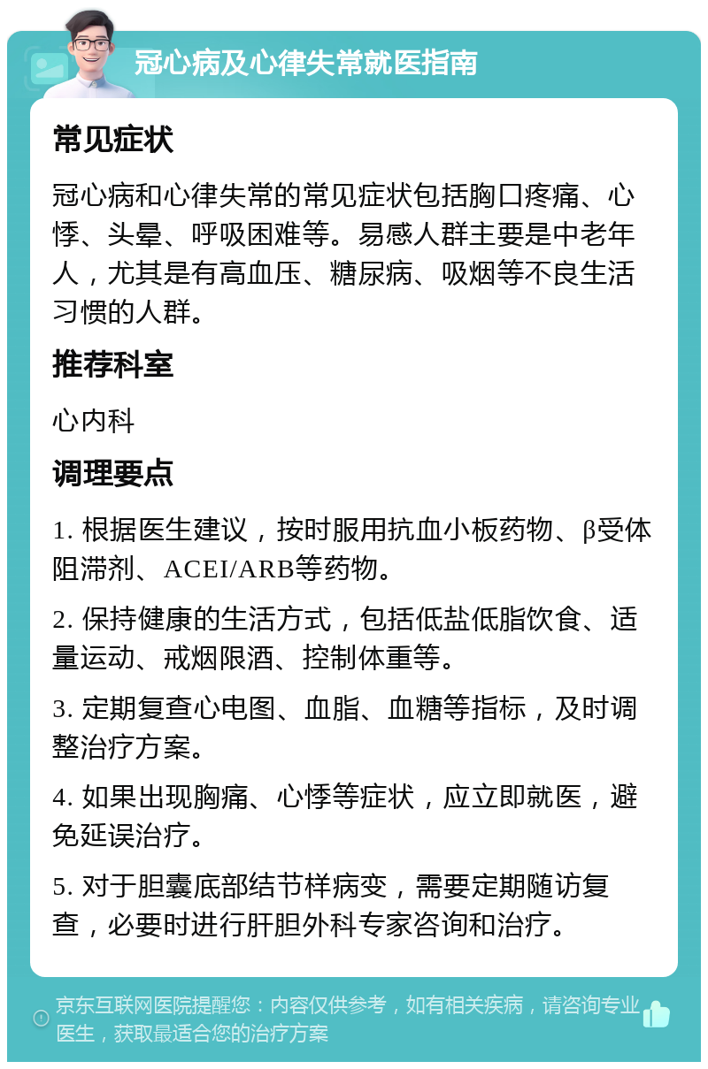 冠心病及心律失常就医指南 常见症状 冠心病和心律失常的常见症状包括胸口疼痛、心悸、头晕、呼吸困难等。易感人群主要是中老年人，尤其是有高血压、糖尿病、吸烟等不良生活习惯的人群。 推荐科室 心内科 调理要点 1. 根据医生建议，按时服用抗血小板药物、β受体阻滞剂、ACEI/ARB等药物。 2. 保持健康的生活方式，包括低盐低脂饮食、适量运动、戒烟限酒、控制体重等。 3. 定期复查心电图、血脂、血糖等指标，及时调整治疗方案。 4. 如果出现胸痛、心悸等症状，应立即就医，避免延误治疗。 5. 对于胆囊底部结节样病变，需要定期随访复查，必要时进行肝胆外科专家咨询和治疗。