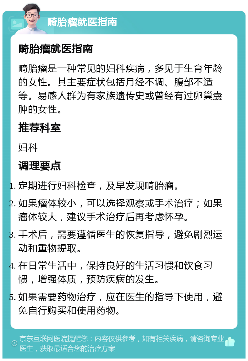 畸胎瘤就医指南 畸胎瘤就医指南 畸胎瘤是一种常见的妇科疾病，多见于生育年龄的女性。其主要症状包括月经不调、腹部不适等。易感人群为有家族遗传史或曾经有过卵巢囊肿的女性。 推荐科室 妇科 调理要点 定期进行妇科检查，及早发现畸胎瘤。 如果瘤体较小，可以选择观察或手术治疗；如果瘤体较大，建议手术治疗后再考虑怀孕。 手术后，需要遵循医生的恢复指导，避免剧烈运动和重物提取。 在日常生活中，保持良好的生活习惯和饮食习惯，增强体质，预防疾病的发生。 如果需要药物治疗，应在医生的指导下使用，避免自行购买和使用药物。