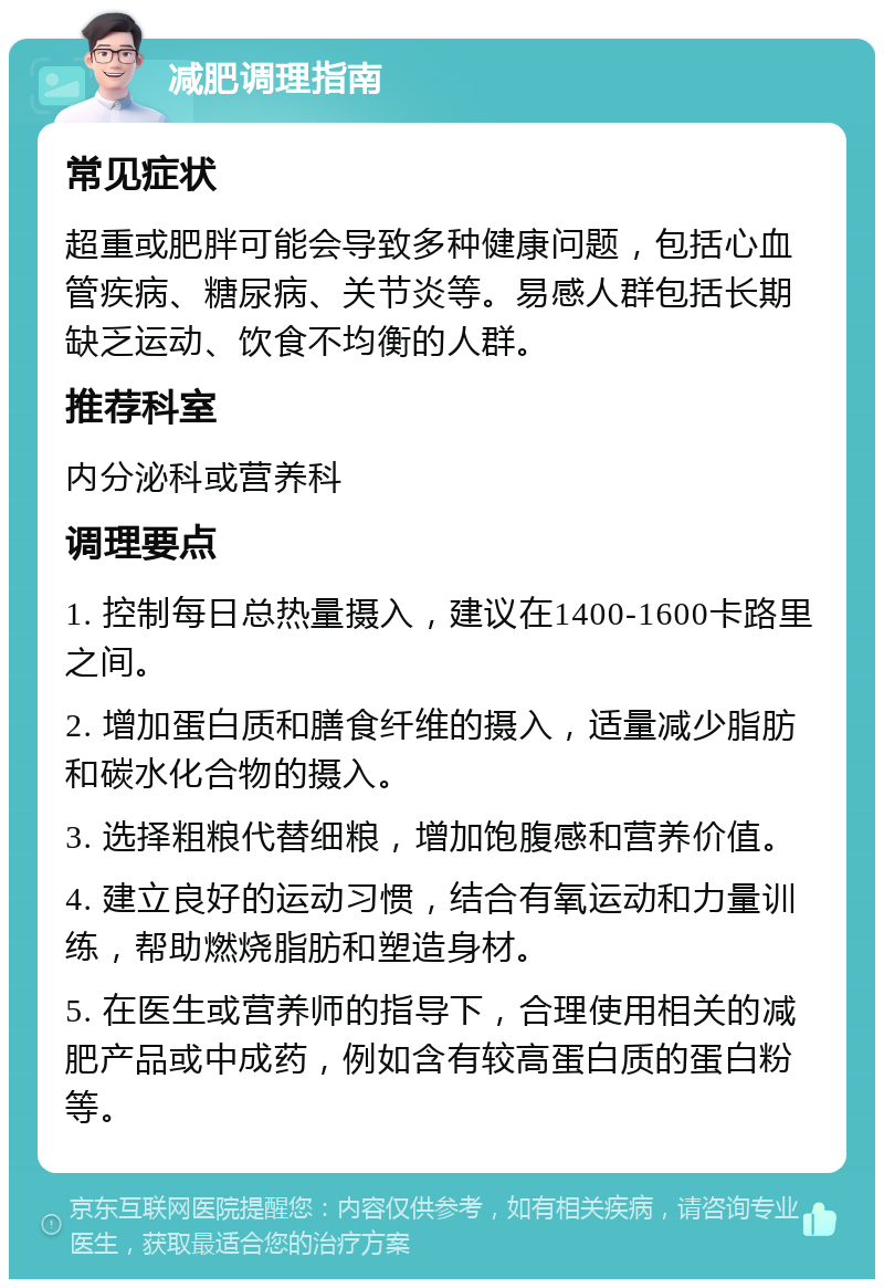 减肥调理指南 常见症状 超重或肥胖可能会导致多种健康问题，包括心血管疾病、糖尿病、关节炎等。易感人群包括长期缺乏运动、饮食不均衡的人群。 推荐科室 内分泌科或营养科 调理要点 1. 控制每日总热量摄入，建议在1400-1600卡路里之间。 2. 增加蛋白质和膳食纤维的摄入，适量减少脂肪和碳水化合物的摄入。 3. 选择粗粮代替细粮，增加饱腹感和营养价值。 4. 建立良好的运动习惯，结合有氧运动和力量训练，帮助燃烧脂肪和塑造身材。 5. 在医生或营养师的指导下，合理使用相关的减肥产品或中成药，例如含有较高蛋白质的蛋白粉等。