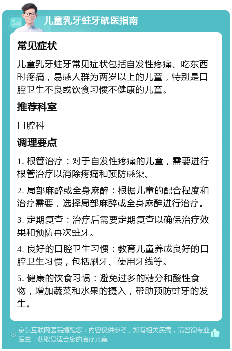 儿童乳牙蛀牙就医指南 常见症状 儿童乳牙蛀牙常见症状包括自发性疼痛、吃东西时疼痛，易感人群为两岁以上的儿童，特别是口腔卫生不良或饮食习惯不健康的儿童。 推荐科室 口腔科 调理要点 1. 根管治疗：对于自发性疼痛的儿童，需要进行根管治疗以消除疼痛和预防感染。 2. 局部麻醉或全身麻醉：根据儿童的配合程度和治疗需要，选择局部麻醉或全身麻醉进行治疗。 3. 定期复查：治疗后需要定期复查以确保治疗效果和预防再次蛀牙。 4. 良好的口腔卫生习惯：教育儿童养成良好的口腔卫生习惯，包括刷牙、使用牙线等。 5. 健康的饮食习惯：避免过多的糖分和酸性食物，增加蔬菜和水果的摄入，帮助预防蛀牙的发生。