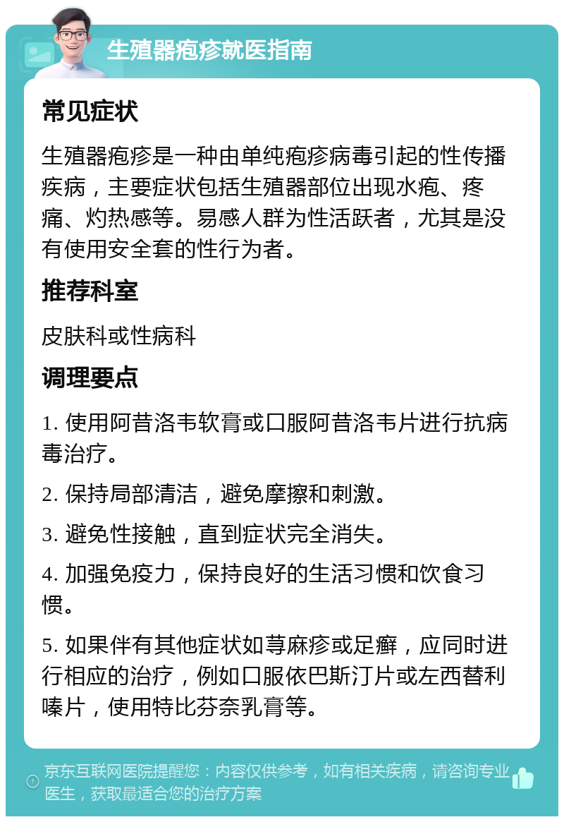 生殖器疱疹就医指南 常见症状 生殖器疱疹是一种由单纯疱疹病毒引起的性传播疾病，主要症状包括生殖器部位出现水疱、疼痛、灼热感等。易感人群为性活跃者，尤其是没有使用安全套的性行为者。 推荐科室 皮肤科或性病科 调理要点 1. 使用阿昔洛韦软膏或口服阿昔洛韦片进行抗病毒治疗。 2. 保持局部清洁，避免摩擦和刺激。 3. 避免性接触，直到症状完全消失。 4. 加强免疫力，保持良好的生活习惯和饮食习惯。 5. 如果伴有其他症状如荨麻疹或足癣，应同时进行相应的治疗，例如口服依巴斯汀片或左西替利嗪片，使用特比芬奈乳膏等。