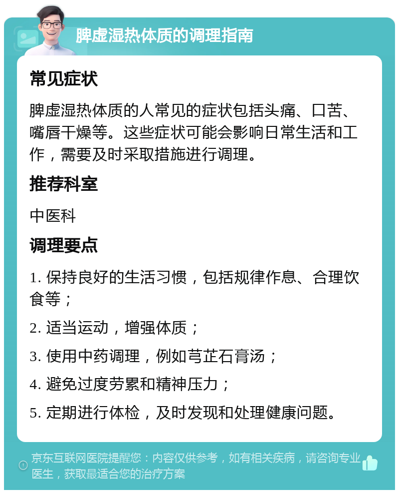 脾虚湿热体质的调理指南 常见症状 脾虚湿热体质的人常见的症状包括头痛、口苦、嘴唇干燥等。这些症状可能会影响日常生活和工作，需要及时采取措施进行调理。 推荐科室 中医科 调理要点 1. 保持良好的生活习惯，包括规律作息、合理饮食等； 2. 适当运动，增强体质； 3. 使用中药调理，例如芎芷石膏汤； 4. 避免过度劳累和精神压力； 5. 定期进行体检，及时发现和处理健康问题。