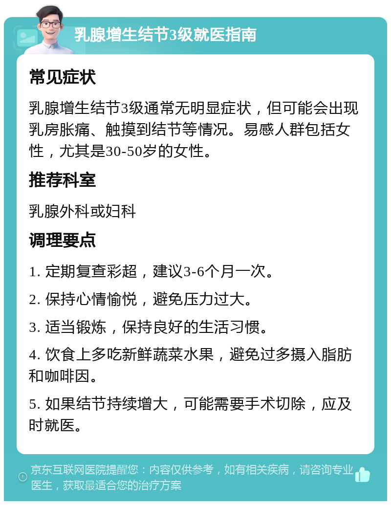 乳腺增生结节3级就医指南 常见症状 乳腺增生结节3级通常无明显症状，但可能会出现乳房胀痛、触摸到结节等情况。易感人群包括女性，尤其是30-50岁的女性。 推荐科室 乳腺外科或妇科 调理要点 1. 定期复查彩超，建议3-6个月一次。 2. 保持心情愉悦，避免压力过大。 3. 适当锻炼，保持良好的生活习惯。 4. 饮食上多吃新鲜蔬菜水果，避免过多摄入脂肪和咖啡因。 5. 如果结节持续增大，可能需要手术切除，应及时就医。