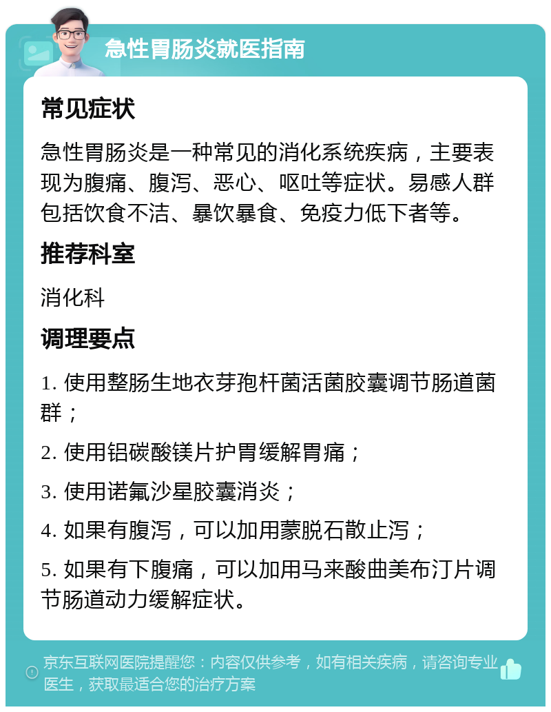 急性胃肠炎就医指南 常见症状 急性胃肠炎是一种常见的消化系统疾病，主要表现为腹痛、腹泻、恶心、呕吐等症状。易感人群包括饮食不洁、暴饮暴食、免疫力低下者等。 推荐科室 消化科 调理要点 1. 使用整肠生地衣芽孢杆菌活菌胶囊调节肠道菌群； 2. 使用铝碳酸镁片护胃缓解胃痛； 3. 使用诺氟沙星胶囊消炎； 4. 如果有腹泻，可以加用蒙脱石散止泻； 5. 如果有下腹痛，可以加用马来酸曲美布汀片调节肠道动力缓解症状。