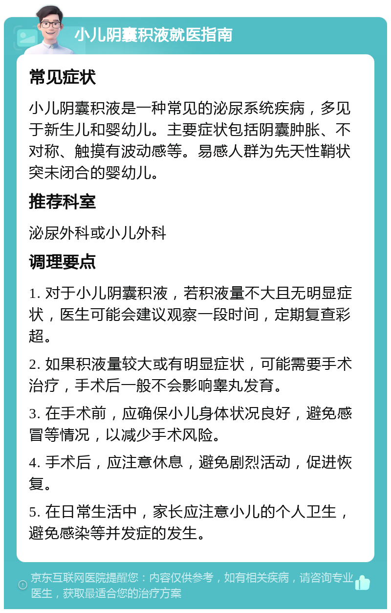 小儿阴囊积液就医指南 常见症状 小儿阴囊积液是一种常见的泌尿系统疾病，多见于新生儿和婴幼儿。主要症状包括阴囊肿胀、不对称、触摸有波动感等。易感人群为先天性鞘状突未闭合的婴幼儿。 推荐科室 泌尿外科或小儿外科 调理要点 1. 对于小儿阴囊积液，若积液量不大且无明显症状，医生可能会建议观察一段时间，定期复查彩超。 2. 如果积液量较大或有明显症状，可能需要手术治疗，手术后一般不会影响睾丸发育。 3. 在手术前，应确保小儿身体状况良好，避免感冒等情况，以减少手术风险。 4. 手术后，应注意休息，避免剧烈活动，促进恢复。 5. 在日常生活中，家长应注意小儿的个人卫生，避免感染等并发症的发生。