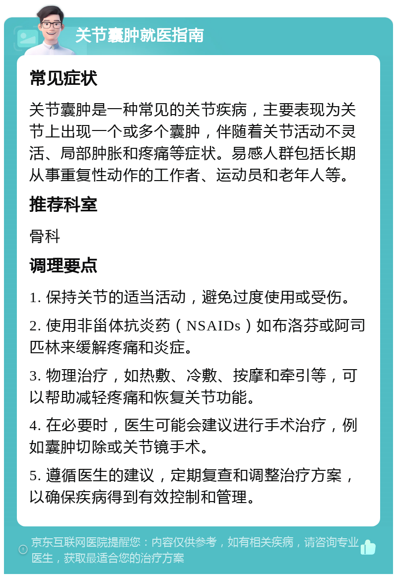 关节囊肿就医指南 常见症状 关节囊肿是一种常见的关节疾病，主要表现为关节上出现一个或多个囊肿，伴随着关节活动不灵活、局部肿胀和疼痛等症状。易感人群包括长期从事重复性动作的工作者、运动员和老年人等。 推荐科室 骨科 调理要点 1. 保持关节的适当活动，避免过度使用或受伤。 2. 使用非甾体抗炎药（NSAIDs）如布洛芬或阿司匹林来缓解疼痛和炎症。 3. 物理治疗，如热敷、冷敷、按摩和牵引等，可以帮助减轻疼痛和恢复关节功能。 4. 在必要时，医生可能会建议进行手术治疗，例如囊肿切除或关节镜手术。 5. 遵循医生的建议，定期复查和调整治疗方案，以确保疾病得到有效控制和管理。