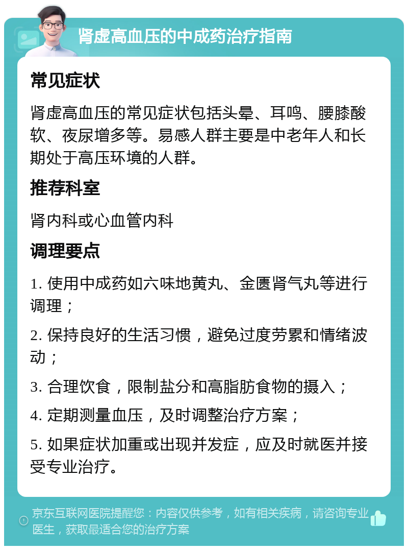 肾虚高血压的中成药治疗指南 常见症状 肾虚高血压的常见症状包括头晕、耳鸣、腰膝酸软、夜尿增多等。易感人群主要是中老年人和长期处于高压环境的人群。 推荐科室 肾内科或心血管内科 调理要点 1. 使用中成药如六味地黄丸、金匮肾气丸等进行调理； 2. 保持良好的生活习惯，避免过度劳累和情绪波动； 3. 合理饮食，限制盐分和高脂肪食物的摄入； 4. 定期测量血压，及时调整治疗方案； 5. 如果症状加重或出现并发症，应及时就医并接受专业治疗。