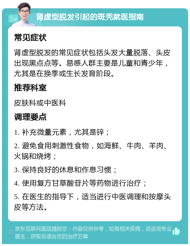 肾虚型脱发引起的斑秃就医指南 常见症状 肾虚型脱发的常见症状包括头发大量脱落、头皮出现黑点点等。易感人群主要是儿童和青少年，尤其是在换季或生长发育阶段。 推荐科室 皮肤科或中医科 调理要点 1. 补充微量元素，尤其是锌； 2. 避免食用刺激性食物，如海鲜、牛肉、羊肉、火锅和烧烤； 3. 保持良好的休息和作息习惯； 4. 使用复方甘草酸苷片等药物进行治疗； 5. 在医生的指导下，适当进行中医调理和按摩头皮等方法。