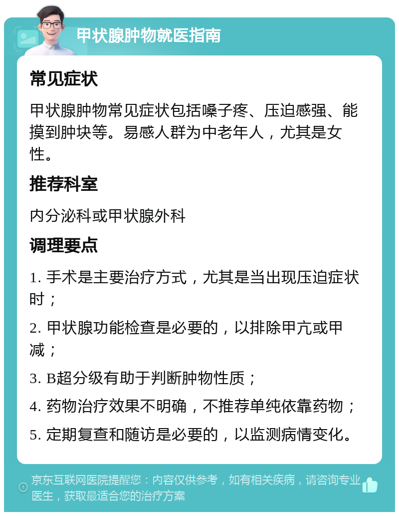 甲状腺肿物就医指南 常见症状 甲状腺肿物常见症状包括嗓子疼、压迫感强、能摸到肿块等。易感人群为中老年人，尤其是女性。 推荐科室 内分泌科或甲状腺外科 调理要点 1. 手术是主要治疗方式，尤其是当出现压迫症状时； 2. 甲状腺功能检查是必要的，以排除甲亢或甲减； 3. B超分级有助于判断肿物性质； 4. 药物治疗效果不明确，不推荐单纯依靠药物； 5. 定期复查和随访是必要的，以监测病情变化。