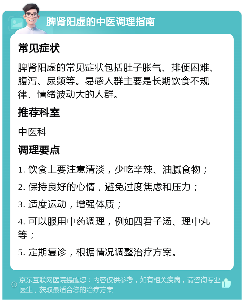 脾肾阳虚的中医调理指南 常见症状 脾肾阳虚的常见症状包括肚子胀气、排便困难、腹泻、尿频等。易感人群主要是长期饮食不规律、情绪波动大的人群。 推荐科室 中医科 调理要点 1. 饮食上要注意清淡，少吃辛辣、油腻食物； 2. 保持良好的心情，避免过度焦虑和压力； 3. 适度运动，增强体质； 4. 可以服用中药调理，例如四君子汤、理中丸等； 5. 定期复诊，根据情况调整治疗方案。