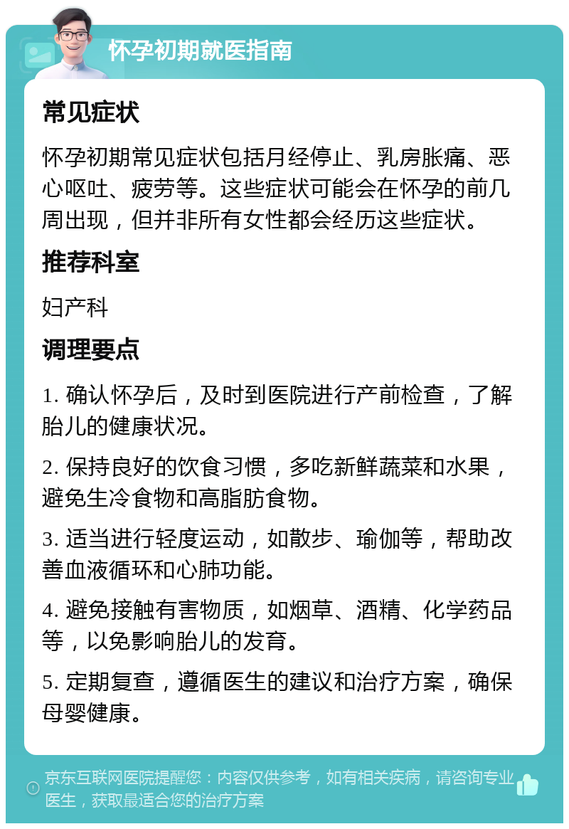 怀孕初期就医指南 常见症状 怀孕初期常见症状包括月经停止、乳房胀痛、恶心呕吐、疲劳等。这些症状可能会在怀孕的前几周出现，但并非所有女性都会经历这些症状。 推荐科室 妇产科 调理要点 1. 确认怀孕后，及时到医院进行产前检查，了解胎儿的健康状况。 2. 保持良好的饮食习惯，多吃新鲜蔬菜和水果，避免生冷食物和高脂肪食物。 3. 适当进行轻度运动，如散步、瑜伽等，帮助改善血液循环和心肺功能。 4. 避免接触有害物质，如烟草、酒精、化学药品等，以免影响胎儿的发育。 5. 定期复查，遵循医生的建议和治疗方案，确保母婴健康。