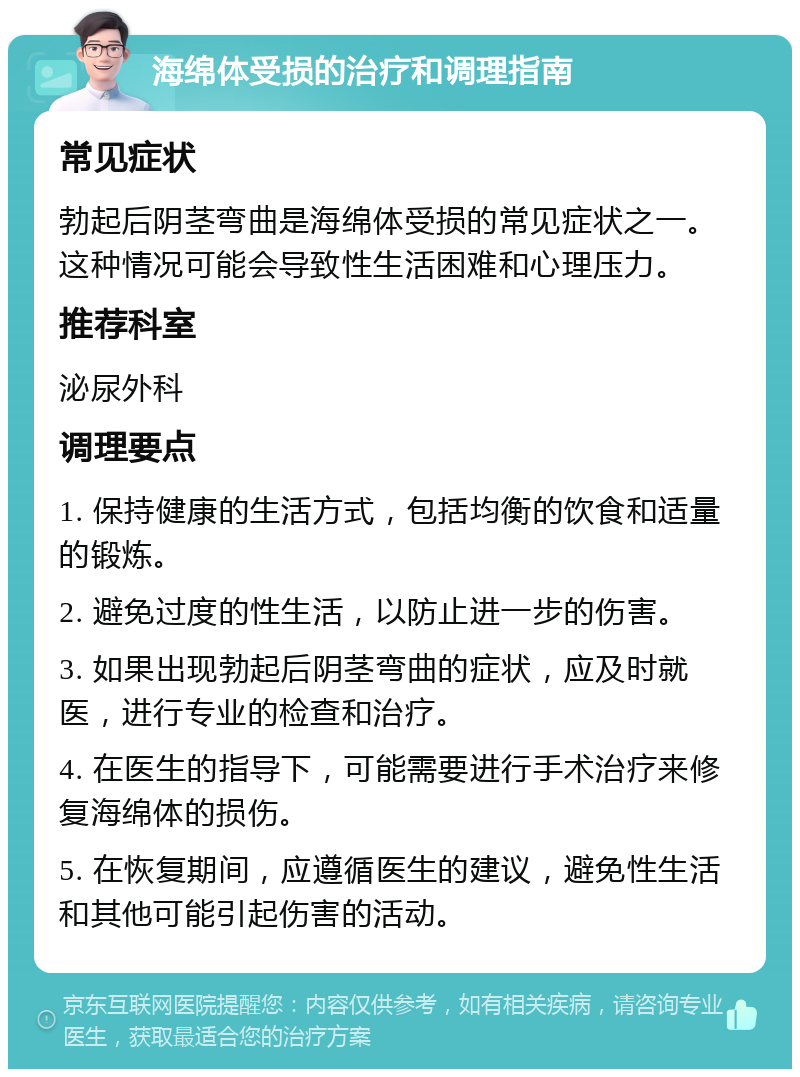 海绵体受损的治疗和调理指南 常见症状 勃起后阴茎弯曲是海绵体受损的常见症状之一。这种情况可能会导致性生活困难和心理压力。 推荐科室 泌尿外科 调理要点 1. 保持健康的生活方式，包括均衡的饮食和适量的锻炼。 2. 避免过度的性生活，以防止进一步的伤害。 3. 如果出现勃起后阴茎弯曲的症状，应及时就医，进行专业的检查和治疗。 4. 在医生的指导下，可能需要进行手术治疗来修复海绵体的损伤。 5. 在恢复期间，应遵循医生的建议，避免性生活和其他可能引起伤害的活动。