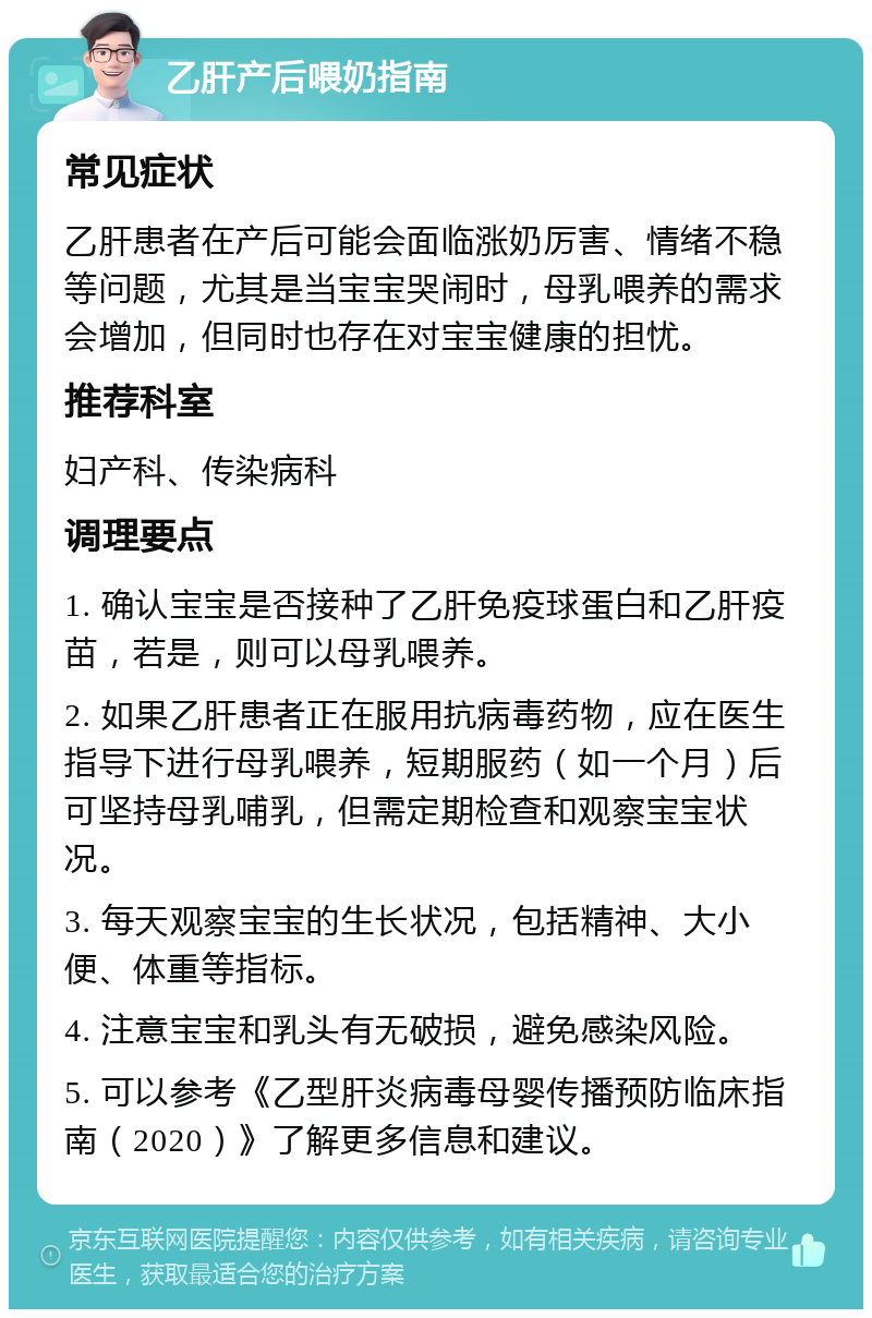 乙肝产后喂奶指南 常见症状 乙肝患者在产后可能会面临涨奶厉害、情绪不稳等问题，尤其是当宝宝哭闹时，母乳喂养的需求会增加，但同时也存在对宝宝健康的担忧。 推荐科室 妇产科、传染病科 调理要点 1. 确认宝宝是否接种了乙肝免疫球蛋白和乙肝疫苗，若是，则可以母乳喂养。 2. 如果乙肝患者正在服用抗病毒药物，应在医生指导下进行母乳喂养，短期服药（如一个月）后可坚持母乳哺乳，但需定期检查和观察宝宝状况。 3. 每天观察宝宝的生长状况，包括精神、大小便、体重等指标。 4. 注意宝宝和乳头有无破损，避免感染风险。 5. 可以参考《乙型肝炎病毒母婴传播预防临床指南（2020）》了解更多信息和建议。