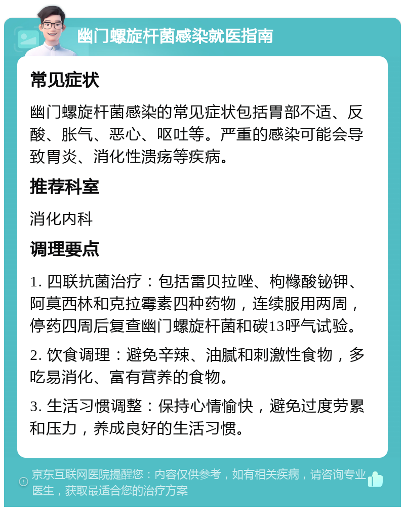 幽门螺旋杆菌感染就医指南 常见症状 幽门螺旋杆菌感染的常见症状包括胃部不适、反酸、胀气、恶心、呕吐等。严重的感染可能会导致胃炎、消化性溃疡等疾病。 推荐科室 消化内科 调理要点 1. 四联抗菌治疗：包括雷贝拉唑、枸橼酸铋钾、阿莫西林和克拉霉素四种药物，连续服用两周，停药四周后复查幽门螺旋杆菌和碳13呼气试验。 2. 饮食调理：避免辛辣、油腻和刺激性食物，多吃易消化、富有营养的食物。 3. 生活习惯调整：保持心情愉快，避免过度劳累和压力，养成良好的生活习惯。