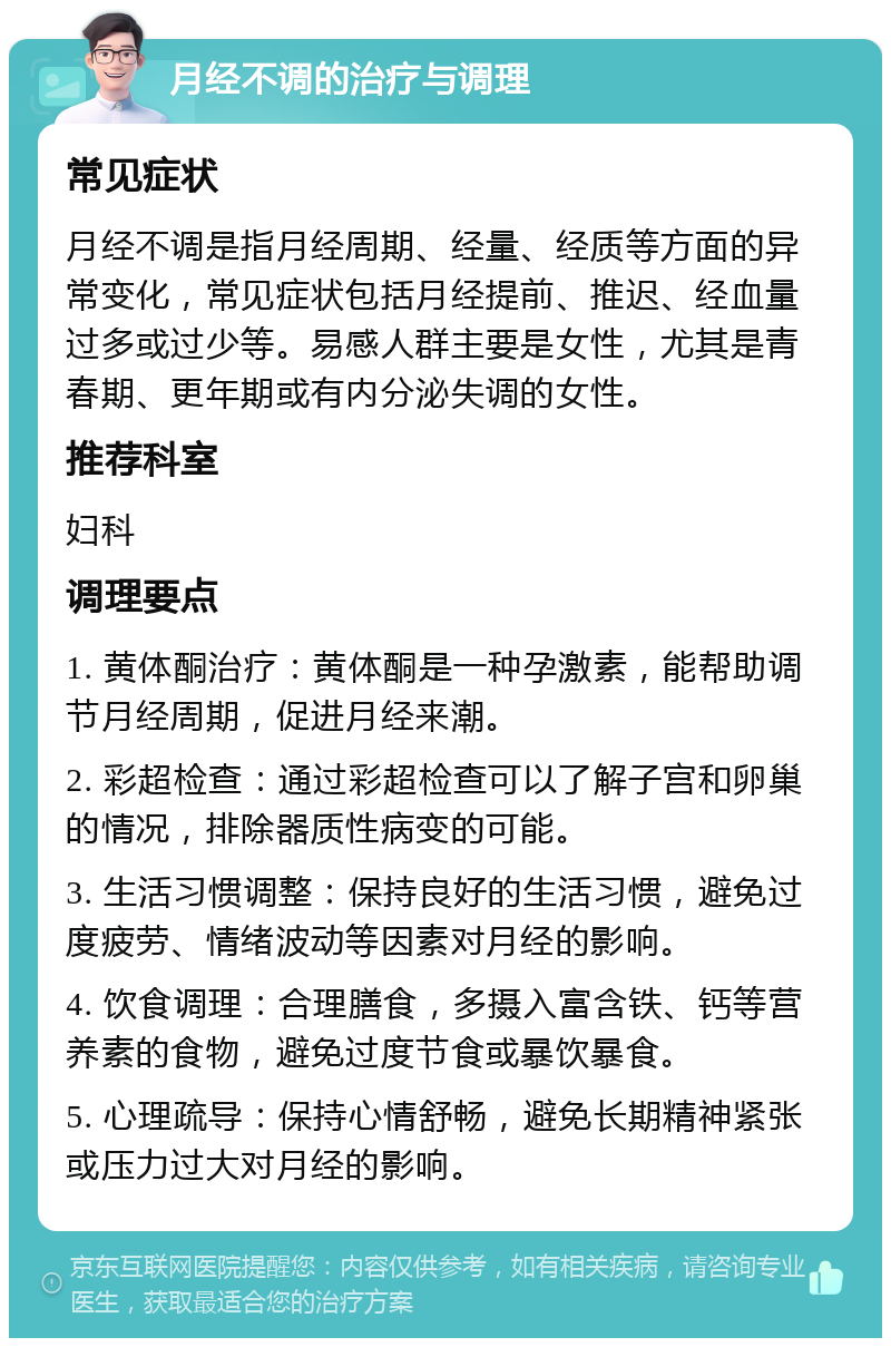 月经不调的治疗与调理 常见症状 月经不调是指月经周期、经量、经质等方面的异常变化，常见症状包括月经提前、推迟、经血量过多或过少等。易感人群主要是女性，尤其是青春期、更年期或有内分泌失调的女性。 推荐科室 妇科 调理要点 1. 黄体酮治疗：黄体酮是一种孕激素，能帮助调节月经周期，促进月经来潮。 2. 彩超检查：通过彩超检查可以了解子宫和卵巢的情况，排除器质性病变的可能。 3. 生活习惯调整：保持良好的生活习惯，避免过度疲劳、情绪波动等因素对月经的影响。 4. 饮食调理：合理膳食，多摄入富含铁、钙等营养素的食物，避免过度节食或暴饮暴食。 5. 心理疏导：保持心情舒畅，避免长期精神紧张或压力过大对月经的影响。