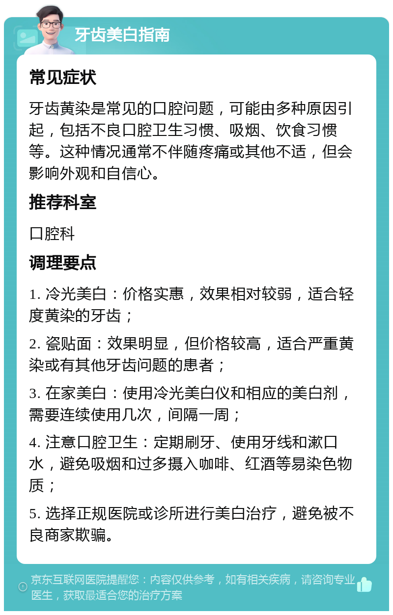 牙齿美白指南 常见症状 牙齿黄染是常见的口腔问题，可能由多种原因引起，包括不良口腔卫生习惯、吸烟、饮食习惯等。这种情况通常不伴随疼痛或其他不适，但会影响外观和自信心。 推荐科室 口腔科 调理要点 1. 冷光美白：价格实惠，效果相对较弱，适合轻度黄染的牙齿； 2. 瓷贴面：效果明显，但价格较高，适合严重黄染或有其他牙齿问题的患者； 3. 在家美白：使用冷光美白仪和相应的美白剂，需要连续使用几次，间隔一周； 4. 注意口腔卫生：定期刷牙、使用牙线和漱口水，避免吸烟和过多摄入咖啡、红酒等易染色物质； 5. 选择正规医院或诊所进行美白治疗，避免被不良商家欺骗。