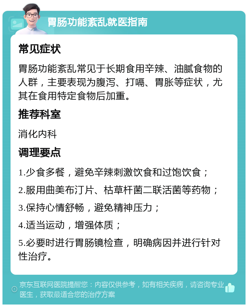 胃肠功能紊乱就医指南 常见症状 胃肠功能紊乱常见于长期食用辛辣、油腻食物的人群，主要表现为腹泻、打嗝、胃胀等症状，尤其在食用特定食物后加重。 推荐科室 消化内科 调理要点 1.少食多餐，避免辛辣刺激饮食和过饱饮食； 2.服用曲美布汀片、枯草杆菌二联活菌等药物； 3.保持心情舒畅，避免精神压力； 4.适当运动，增强体质； 5.必要时进行胃肠镜检查，明确病因并进行针对性治疗。