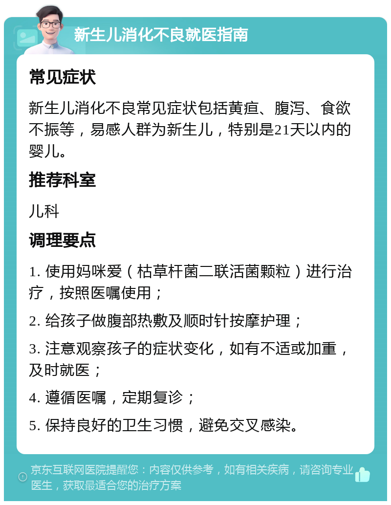 新生儿消化不良就医指南 常见症状 新生儿消化不良常见症状包括黄疸、腹泻、食欲不振等，易感人群为新生儿，特别是21天以内的婴儿。 推荐科室 儿科 调理要点 1. 使用妈咪爱（枯草杆菌二联活菌颗粒）进行治疗，按照医嘱使用； 2. 给孩子做腹部热敷及顺时针按摩护理； 3. 注意观察孩子的症状变化，如有不适或加重，及时就医； 4. 遵循医嘱，定期复诊； 5. 保持良好的卫生习惯，避免交叉感染。