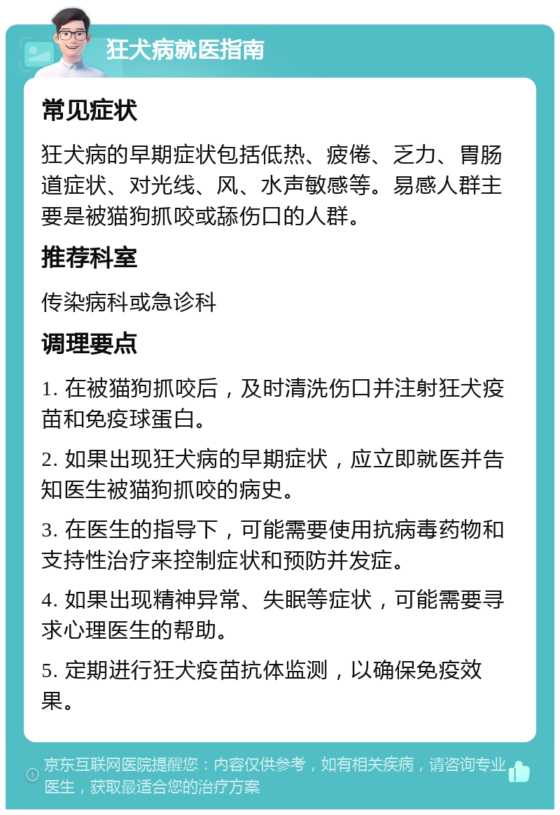 狂犬病就医指南 常见症状 狂犬病的早期症状包括低热、疲倦、乏力、胃肠道症状、对光线、风、水声敏感等。易感人群主要是被猫狗抓咬或舔伤口的人群。 推荐科室 传染病科或急诊科 调理要点 1. 在被猫狗抓咬后，及时清洗伤口并注射狂犬疫苗和免疫球蛋白。 2. 如果出现狂犬病的早期症状，应立即就医并告知医生被猫狗抓咬的病史。 3. 在医生的指导下，可能需要使用抗病毒药物和支持性治疗来控制症状和预防并发症。 4. 如果出现精神异常、失眠等症状，可能需要寻求心理医生的帮助。 5. 定期进行狂犬疫苗抗体监测，以确保免疫效果。