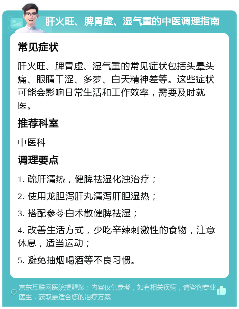 肝火旺、脾胃虚、湿气重的中医调理指南 常见症状 肝火旺、脾胃虚、湿气重的常见症状包括头晕头痛、眼睛干涩、多梦、白天精神差等。这些症状可能会影响日常生活和工作效率，需要及时就医。 推荐科室 中医科 调理要点 1. 疏肝清热，健脾祛湿化浊治疗； 2. 使用龙胆泻肝丸清泻肝胆湿热； 3. 搭配参苓白术散健脾祛湿； 4. 改善生活方式，少吃辛辣刺激性的食物，注意休息，适当运动； 5. 避免抽烟喝酒等不良习惯。