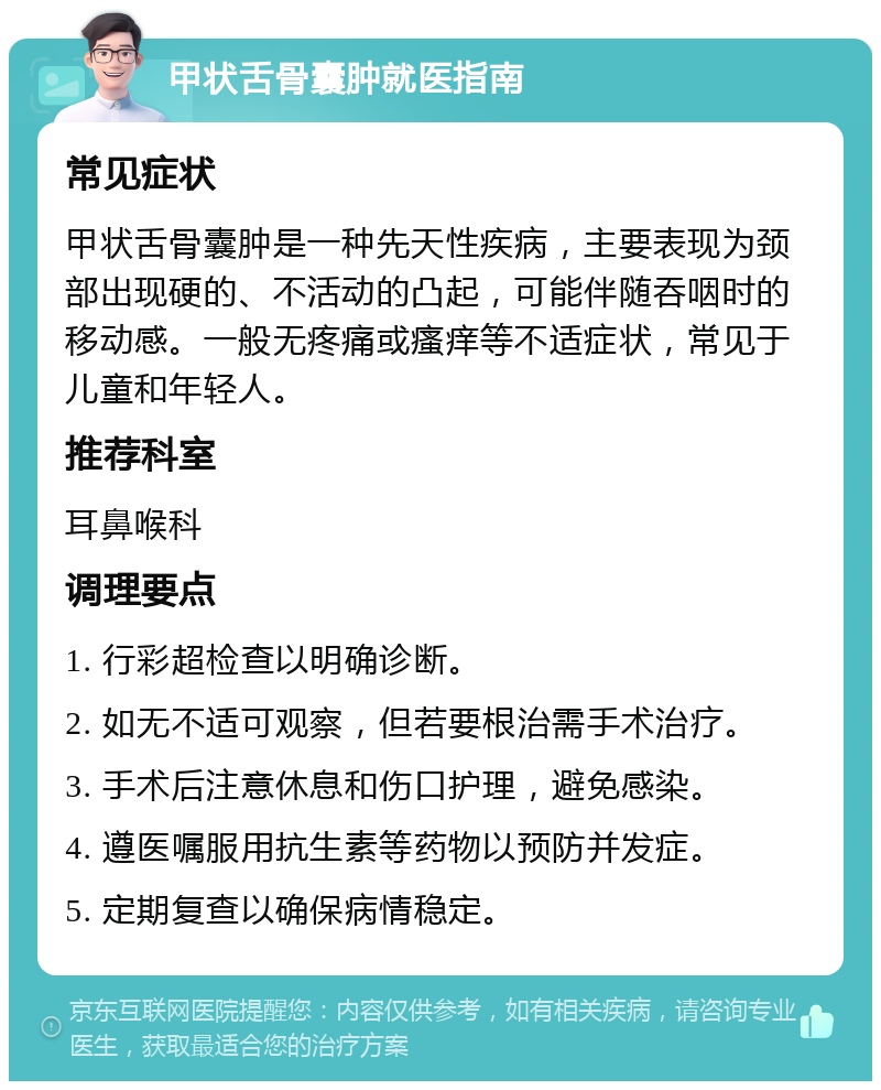 甲状舌骨囊肿就医指南 常见症状 甲状舌骨囊肿是一种先天性疾病，主要表现为颈部出现硬的、不活动的凸起，可能伴随吞咽时的移动感。一般无疼痛或瘙痒等不适症状，常见于儿童和年轻人。 推荐科室 耳鼻喉科 调理要点 1. 行彩超检查以明确诊断。 2. 如无不适可观察，但若要根治需手术治疗。 3. 手术后注意休息和伤口护理，避免感染。 4. 遵医嘱服用抗生素等药物以预防并发症。 5. 定期复查以确保病情稳定。