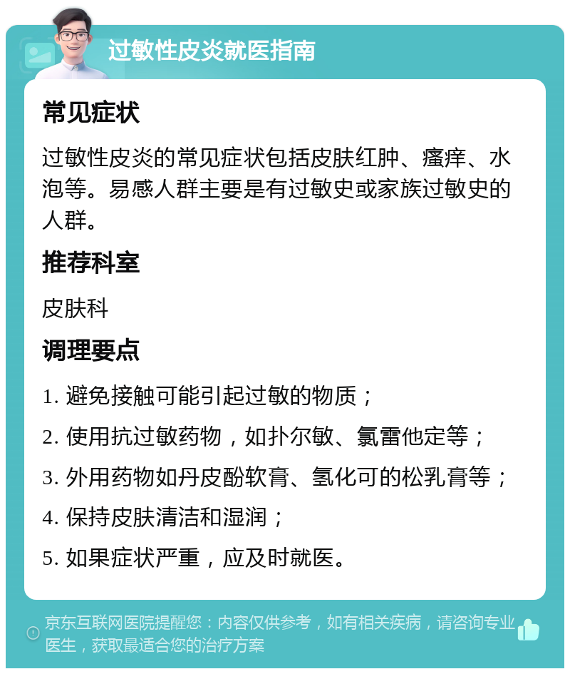 过敏性皮炎就医指南 常见症状 过敏性皮炎的常见症状包括皮肤红肿、瘙痒、水泡等。易感人群主要是有过敏史或家族过敏史的人群。 推荐科室 皮肤科 调理要点 1. 避免接触可能引起过敏的物质； 2. 使用抗过敏药物，如扑尔敏、氯雷他定等； 3. 外用药物如丹皮酚软膏、氢化可的松乳膏等； 4. 保持皮肤清洁和湿润； 5. 如果症状严重，应及时就医。