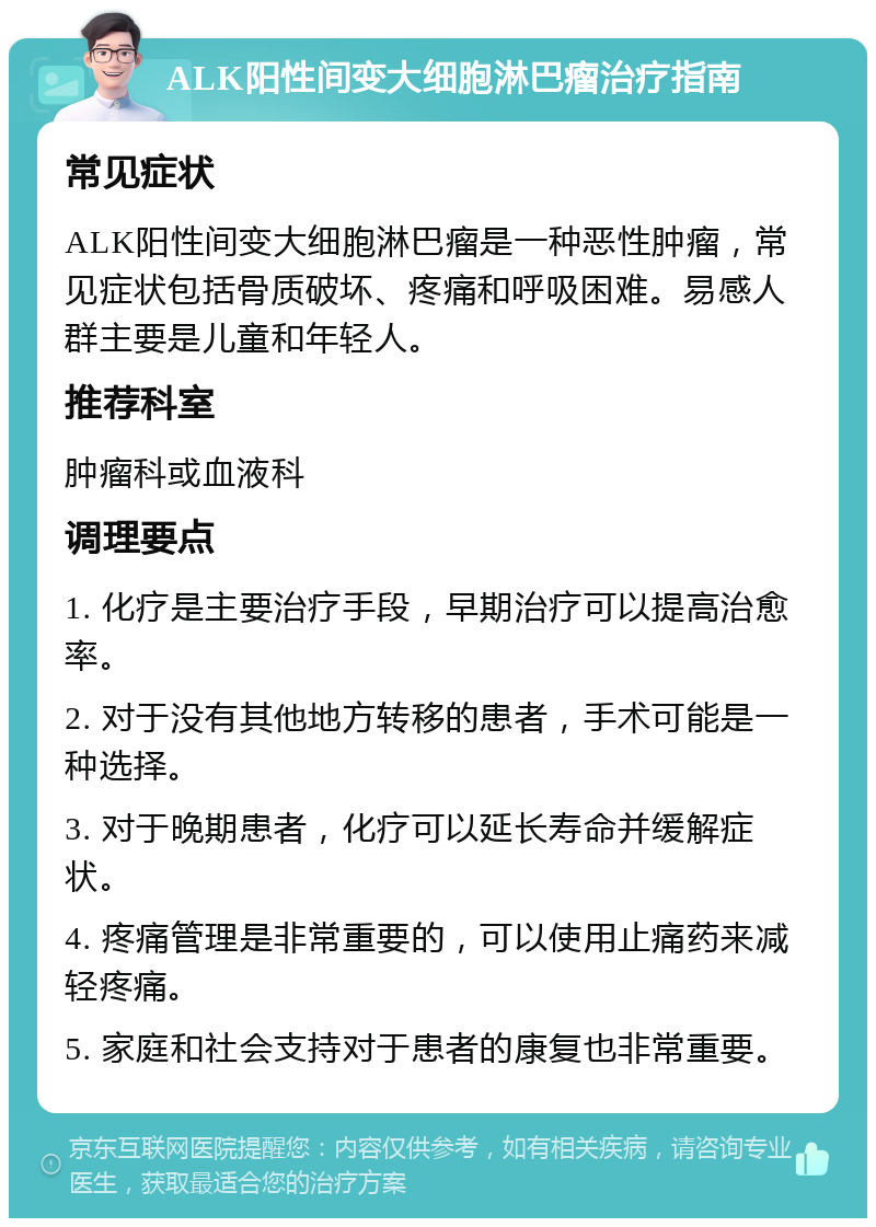 ALK阳性间变大细胞淋巴瘤治疗指南 常见症状 ALK阳性间变大细胞淋巴瘤是一种恶性肿瘤，常见症状包括骨质破坏、疼痛和呼吸困难。易感人群主要是儿童和年轻人。 推荐科室 肿瘤科或血液科 调理要点 1. 化疗是主要治疗手段，早期治疗可以提高治愈率。 2. 对于没有其他地方转移的患者，手术可能是一种选择。 3. 对于晚期患者，化疗可以延长寿命并缓解症状。 4. 疼痛管理是非常重要的，可以使用止痛药来减轻疼痛。 5. 家庭和社会支持对于患者的康复也非常重要。