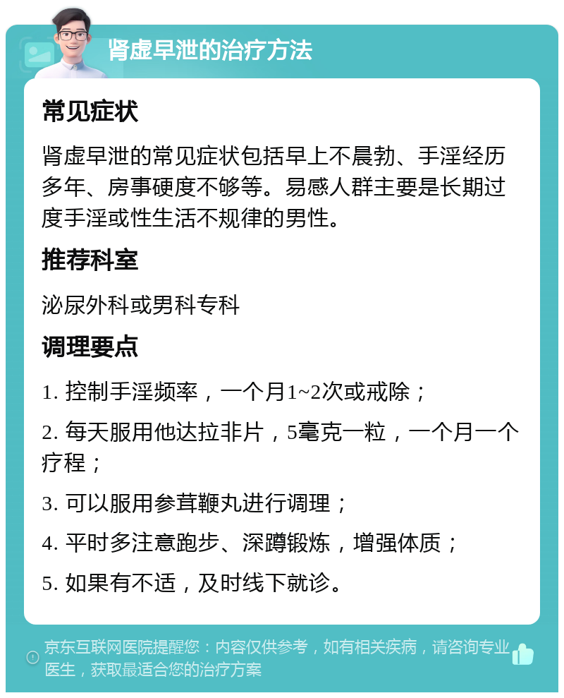 肾虚早泄的治疗方法 常见症状 肾虚早泄的常见症状包括早上不晨勃、手淫经历多年、房事硬度不够等。易感人群主要是长期过度手淫或性生活不规律的男性。 推荐科室 泌尿外科或男科专科 调理要点 1. 控制手淫频率，一个月1~2次或戒除； 2. 每天服用他达拉非片，5毫克一粒，一个月一个疗程； 3. 可以服用参茸鞭丸进行调理； 4. 平时多注意跑步、深蹲锻炼，增强体质； 5. 如果有不适，及时线下就诊。