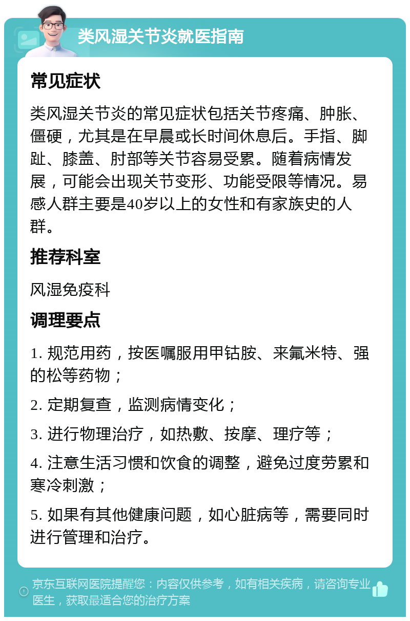 类风湿关节炎就医指南 常见症状 类风湿关节炎的常见症状包括关节疼痛、肿胀、僵硬，尤其是在早晨或长时间休息后。手指、脚趾、膝盖、肘部等关节容易受累。随着病情发展，可能会出现关节变形、功能受限等情况。易感人群主要是40岁以上的女性和有家族史的人群。 推荐科室 风湿免疫科 调理要点 1. 规范用药，按医嘱服用甲钴胺、来氟米特、强的松等药物； 2. 定期复查，监测病情变化； 3. 进行物理治疗，如热敷、按摩、理疗等； 4. 注意生活习惯和饮食的调整，避免过度劳累和寒冷刺激； 5. 如果有其他健康问题，如心脏病等，需要同时进行管理和治疗。