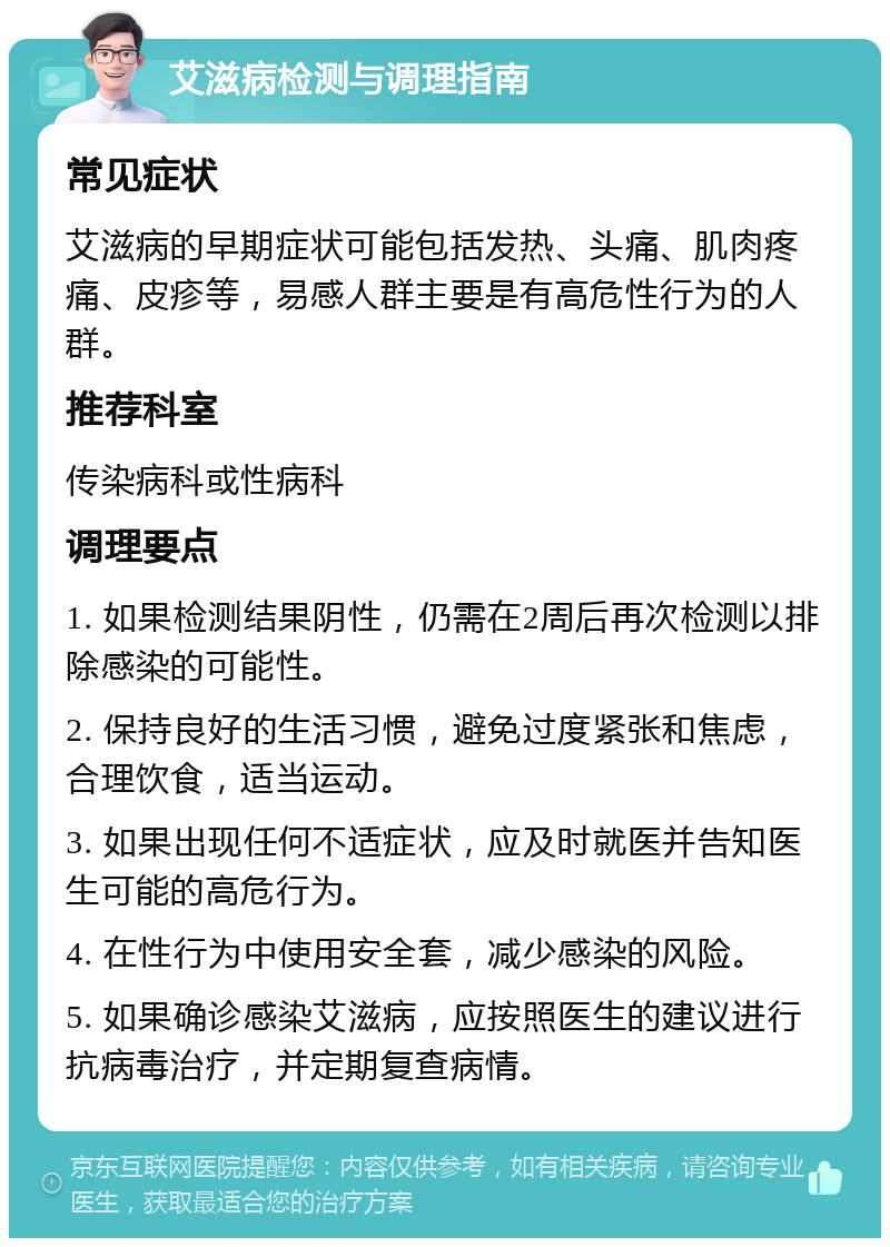 艾滋病检测与调理指南 常见症状 艾滋病的早期症状可能包括发热、头痛、肌肉疼痛、皮疹等，易感人群主要是有高危性行为的人群。 推荐科室 传染病科或性病科 调理要点 1. 如果检测结果阴性，仍需在2周后再次检测以排除感染的可能性。 2. 保持良好的生活习惯，避免过度紧张和焦虑，合理饮食，适当运动。 3. 如果出现任何不适症状，应及时就医并告知医生可能的高危行为。 4. 在性行为中使用安全套，减少感染的风险。 5. 如果确诊感染艾滋病，应按照医生的建议进行抗病毒治疗，并定期复查病情。