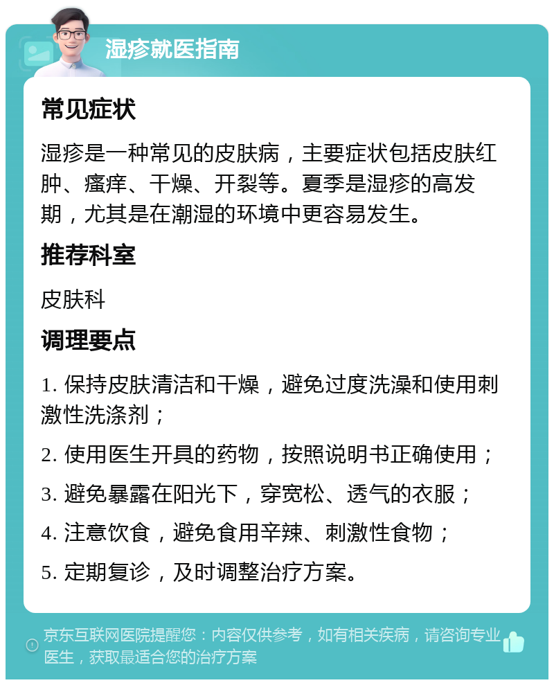 湿疹就医指南 常见症状 湿疹是一种常见的皮肤病，主要症状包括皮肤红肿、瘙痒、干燥、开裂等。夏季是湿疹的高发期，尤其是在潮湿的环境中更容易发生。 推荐科室 皮肤科 调理要点 1. 保持皮肤清洁和干燥，避免过度洗澡和使用刺激性洗涤剂； 2. 使用医生开具的药物，按照说明书正确使用； 3. 避免暴露在阳光下，穿宽松、透气的衣服； 4. 注意饮食，避免食用辛辣、刺激性食物； 5. 定期复诊，及时调整治疗方案。