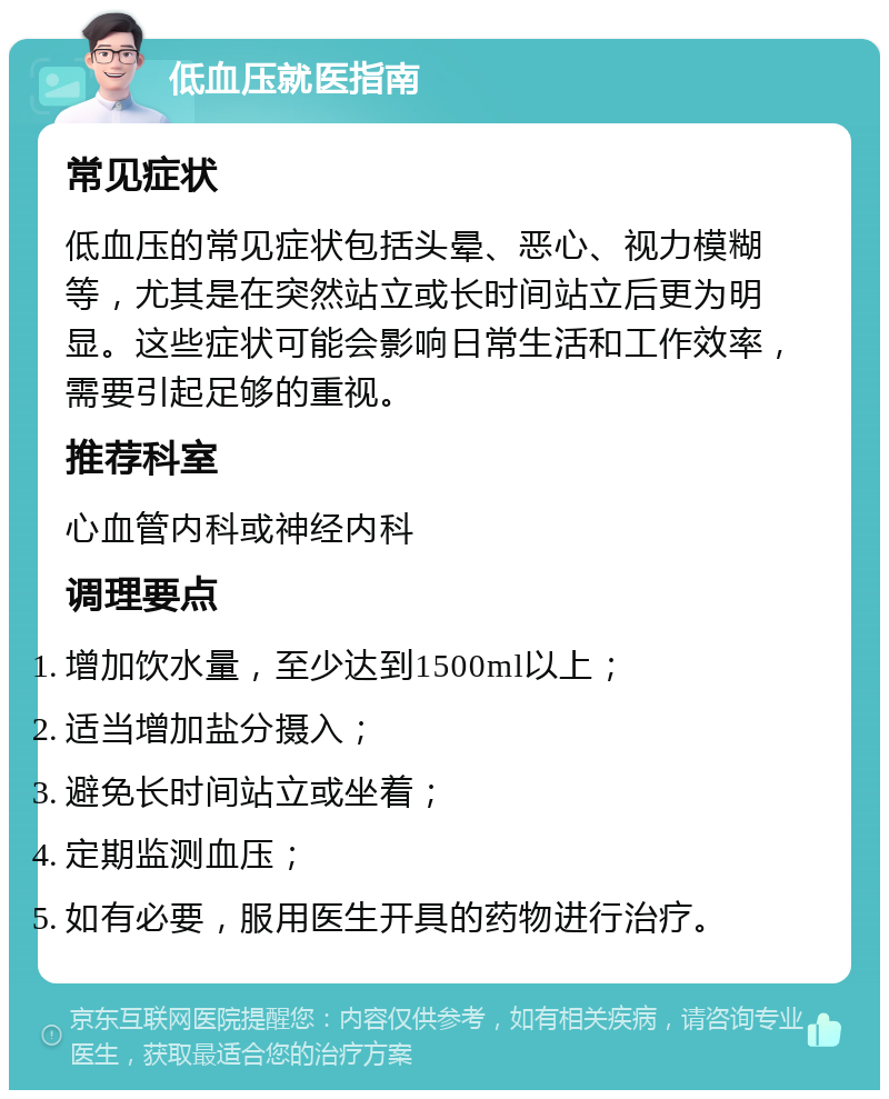 低血压就医指南 常见症状 低血压的常见症状包括头晕、恶心、视力模糊等，尤其是在突然站立或长时间站立后更为明显。这些症状可能会影响日常生活和工作效率，需要引起足够的重视。 推荐科室 心血管内科或神经内科 调理要点 增加饮水量，至少达到1500ml以上； 适当增加盐分摄入； 避免长时间站立或坐着； 定期监测血压； 如有必要，服用医生开具的药物进行治疗。