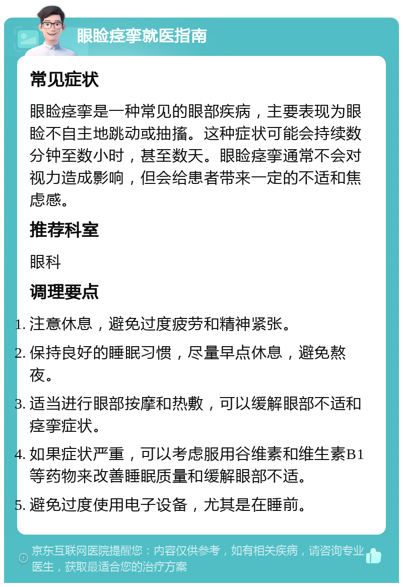 眼睑痉挛就医指南 常见症状 眼睑痉挛是一种常见的眼部疾病，主要表现为眼睑不自主地跳动或抽搐。这种症状可能会持续数分钟至数小时，甚至数天。眼睑痉挛通常不会对视力造成影响，但会给患者带来一定的不适和焦虑感。 推荐科室 眼科 调理要点 注意休息，避免过度疲劳和精神紧张。 保持良好的睡眠习惯，尽量早点休息，避免熬夜。 适当进行眼部按摩和热敷，可以缓解眼部不适和痉挛症状。 如果症状严重，可以考虑服用谷维素和维生素B1等药物来改善睡眠质量和缓解眼部不适。 避免过度使用电子设备，尤其是在睡前。