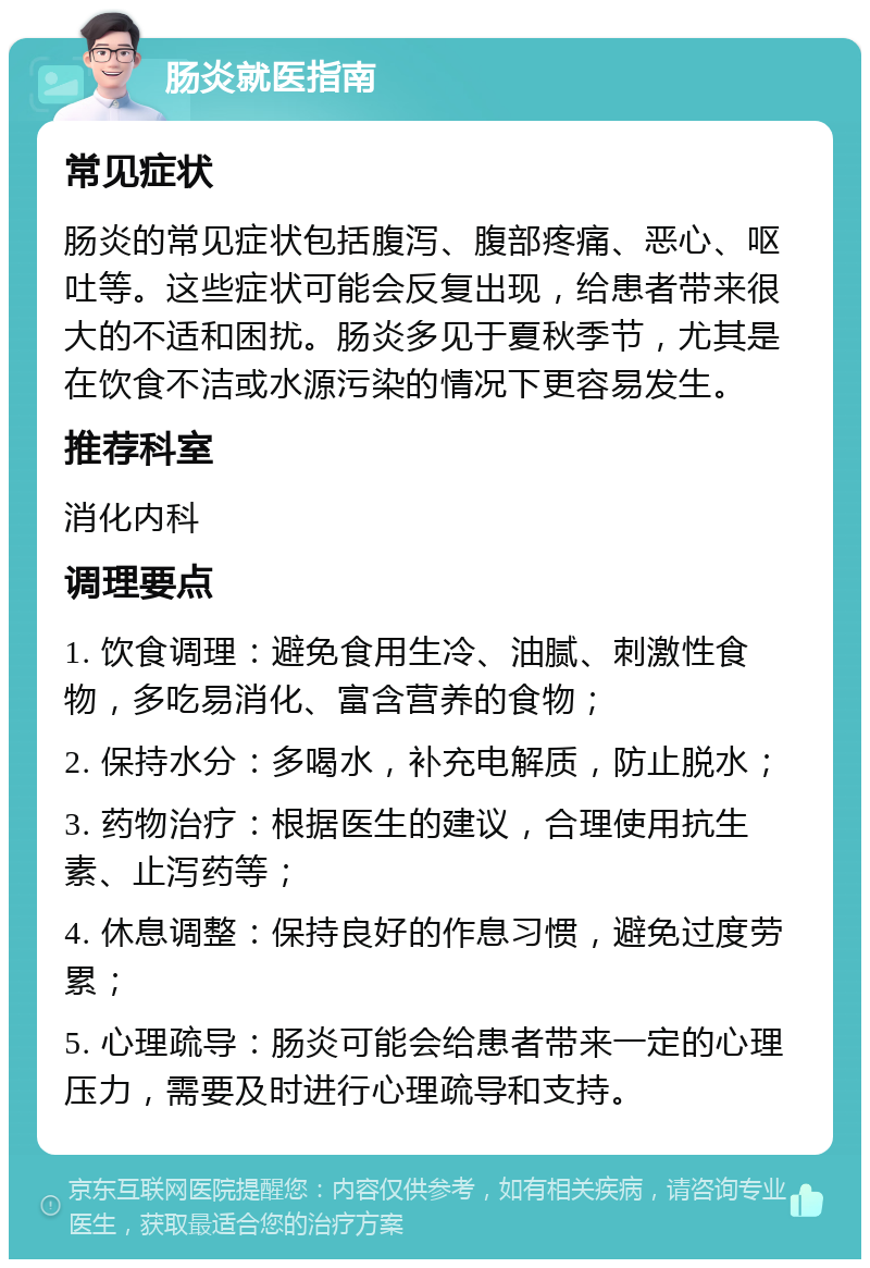 肠炎就医指南 常见症状 肠炎的常见症状包括腹泻、腹部疼痛、恶心、呕吐等。这些症状可能会反复出现，给患者带来很大的不适和困扰。肠炎多见于夏秋季节，尤其是在饮食不洁或水源污染的情况下更容易发生。 推荐科室 消化内科 调理要点 1. 饮食调理：避免食用生冷、油腻、刺激性食物，多吃易消化、富含营养的食物； 2. 保持水分：多喝水，补充电解质，防止脱水； 3. 药物治疗：根据医生的建议，合理使用抗生素、止泻药等； 4. 休息调整：保持良好的作息习惯，避免过度劳累； 5. 心理疏导：肠炎可能会给患者带来一定的心理压力，需要及时进行心理疏导和支持。