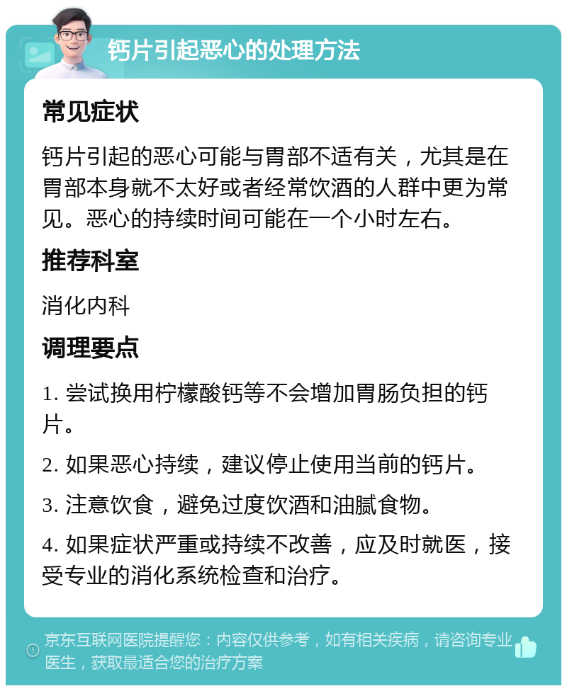 钙片引起恶心的处理方法 常见症状 钙片引起的恶心可能与胃部不适有关，尤其是在胃部本身就不太好或者经常饮酒的人群中更为常见。恶心的持续时间可能在一个小时左右。 推荐科室 消化内科 调理要点 1. 尝试换用柠檬酸钙等不会增加胃肠负担的钙片。 2. 如果恶心持续，建议停止使用当前的钙片。 3. 注意饮食，避免过度饮酒和油腻食物。 4. 如果症状严重或持续不改善，应及时就医，接受专业的消化系统检查和治疗。